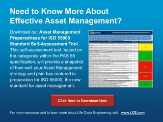 Need to Know More About
Effective Asset Management?
Download our Asset Management
Preparedness for ISO 55000
Standard Self-Assessment Tool.
This self-assessment tool, based on
the categories within the PAS 55
specification, will provide a snapshot
of how well your Asset Management
strategy and plan has matured in
preparation for ISO 55000, the new
standard for asset management.
Click Here to Download Now
For more resources and to learn more about Life Cycle Engineering visit: www.LCE.com
 