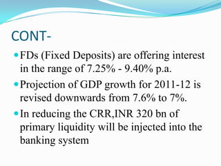 CONT-
 FDs (Fixed Deposits) are offering interest
  in the range of 7.25% - 9.40% p.a.
 Projection of GDP growth for 2011-12 is
  revised downwards from 7.6% to 7%.
 In reducing the CRR,INR 320 bn of
  primary liquidity will be injected into the
  banking system
 