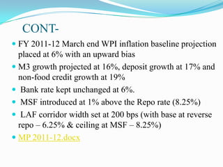 CONT-
 FY 2011-12 March end WPI inflation baseline projection
  placed at 6% with an upward bias
 M3 growth projected at 16%, deposit growth at 17% and
  non-food credit growth at 19%
 Bank rate kept unchanged at 6%.
 MSF introduced at 1% above the Repo rate (8.25%)
 LAF corridor width set at 200 bps (with base at reverse
  repo – 6.25% & ceiling at MSF – 8.25%)
 MP 2011-12.docx
 