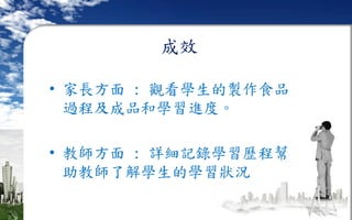 成效
• 家長方面 : 觀看學生的製作食品
過程及成品和學習進度。
• 教師方面 : 詳細記錄學習歷程幫
助教師了解學生的學習狀況
 