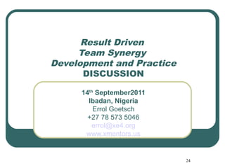 Result Driven
     Team Synergy
Development and Practice
      DISCUSSION

     14th September2011
       Ibadan, Nigeria
         Errol Goetsch
       +27 78 573 5046
        errol@xe4.org
      www.xmentors.us


                           24
 