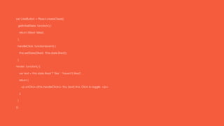 var LikeButton = React.createClass({
getInitialState: function() {
return {liked: false};
},
handleClick: function(event) {
this.setState({liked: !this.state.liked});
},
render: function() {
var text = this.state.liked ? 'like' : 'haven't liked';
return (
<p onClick={this.handleClick}> You {text} this. Click to toggle. </p>
);
}
});
 