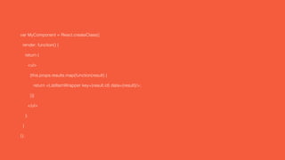 var MyComponent = React.createClass({
render: function() {
return (
<ul>
{this.props.results.map(function(result) {
return <ListItemWrapper key={result.id} data={result}/>;
})}
</ul>
);
}
});
 