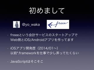 初めまして 
@yo_waka 
• freeeという会計サービスのスタートアップで 
Web側とiOS/Androidアプリを作ってます 
• iOSアプリ開発歴（2014/01～） 
以前*.frameworkを仕事で少し弄ってたくらい 
• JavaScriptはそこそこ 
 