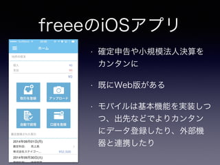 freeeのiOSアプリ 
• 確定申告や小規模法人決算を 
カンタンに 
• 既にWeb版がある 
• モバイルは基本機能を実装しつ 
つ、出先などでよりカンタン 
にデータ登録したり、外部機 
器と連携したり 
 