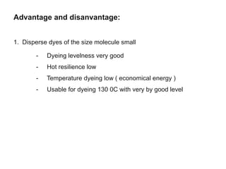 Advantage and disanvantage:
1. Disperse dyes of the size molecule small
- Dyeing levelness very good
- Hot resilience low
- Temperature dyeing low ( economical energy )
- Usable for dyeing 130 0C with very by good level
 