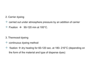 2. Carrier dyeing
 carried out under atmosphere pressure by an addition of carrier
 Fixation  90-120 min at 100°C.
3. Thermosol dyeing
 continuous dyeing method
 fixation  dry heating for 60-120 sec. at 180- 210°C (depending on
the form of the material and type of disperse dyes)
 