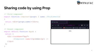 Sharing code by using Prop
// Child component
export function Component(props: { name: JSX.Element})
{
return <div>{props.name}</div>;
}
// Parent component
export default function App() {
return (
<div className="App">
<Component name={<p>John</p>} />
</div>
);
}
4
 