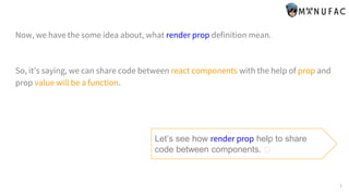 Now, we have the some idea about, what render prop definition mean.
So, it’s saying, we can share code between react components with the help of prop and
prop value will be a function.
Let’s see how render prop help to share
code between components. 🤔
7
 