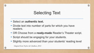 Selecting Text
• Select an authentic text.
• Divide text into number of parts for which you have
readers.

• OR Choose from a ready-made Reader’s Theater script.
• Script should be engaging for your students.
• Slightly more advanced than your students’ reading level
Adapted from Taylor de Caballero, 2012

 