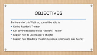 OBJECTIVES
By the end of this Webinar, you will be able to:

•
•
•
•

Define Reader’s Theater
List several reasons to use Reader’s Theater
Explain how to use Reader’s Theater
Explain how Reader’s Theater increases reading and oral fluency

 