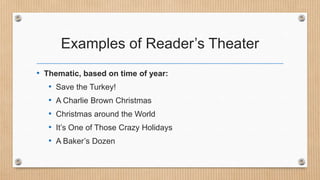 Examples of Reader’s Theater
• Thematic, based on time of year:
• Save the Turkey!
• A Charlie Brown Christmas
• Christmas around the World
• It’s One of Those Crazy Holidays
• A Baker’s Dozen

 