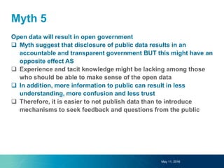 Myth 5
Open data will result in open government
 Myth suggest that disclosure of public data results in an
accountable and transparent government BUT this might have an
opposite effect AS
 Experience and tacit knowledge might be lacking among those
who should be able to make sense of the open data
 In addition, more information to public can result in less
understanding, more confusion and less trust
 Therefore, it is easier to not publish data than to introduce
mechanisms to seek feedback and questions from the public
May 11, 2016
 