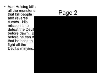 Page 2 Van Helsing kills all the monster’s that kill people and reverse curses.  His mission is to defeat the Devil before dawn.  But before he can do that he has’t to fight all the Devil;s minyins. 