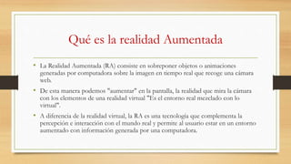 Qué es la realidad Aumentada
• La Realidad Aumentada (RA) consiste en sobreponer objetos o animaciones
generadas por computadora sobre la imagen en tiempo real que recoge una cámara
web.
• De esta manera podemos "aumentar" en la pantalla, la realidad que mira la cámara
con los elementos de una realidad virtual "Es el entorno real mezclado con lo
virtual".
• A diferencia de la realidad virtual, la RA es una tecnología que complementa la
percepción e interacción con el mundo real y permite al usuario estar en un entorno
aumentado con información generada por una computadora.
 