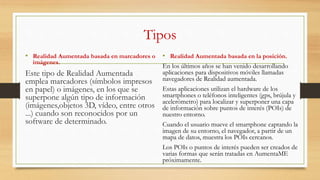 Tipos
• Realidad Aumentada basada en marcadores o
imágenes.
Este tipo de Realidad Aumentada
emplea marcadores (símbolos impresos
en papel) o imágenes, en los que se
superpone algún tipo de información
(imágenes,objetos 3D, vídeo, entre otros
...) cuando son reconocidos por un
software de determinado.
• Realidad Aumentada basada en la posición.
En los últimos años se han venido desarrollando
aplicaciones para dispositivos móviles llamadas
navegadores de Realidad aumentada.
Estas aplicaciones utilizan el hardware de los
smartphones o teléfonos inteligentes (gps, brújula y
acelerómetro) para localizar y superponer una capa
de información sobre puntos de interés (POIs) de
nuestro entorno.
Cuando el usuario mueve el smartphone captando la
imagen de su entorno, el navegador, a partir de un
mapa de datos, muestra los POIs cercanos.
Los POIs o puntos de interés pueden ser creados de
varias formas que serán tratadas en AumentaME
próximamente.
 