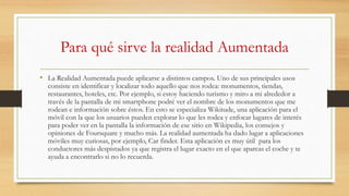 Para qué sirve la realidad Aumentada
• La Realidad Aumentada puede aplicarse a distintos campos. Uno de sus principales usos
consiste en identificar y localizar todo aquello que nos rodea: monumentos, tiendas,
restaurantes, hoteles, etc. Por ejemplo, si estoy haciendo turismo y miro a mi alrededor a
través de la pantalla de mi smartphone podré ver el nombre de los monumentos que me
rodean e información sobre éstos. En esto se especializa Wikitude, una aplicación para el
móvil con la que los usuarios pueden explorar lo que les rodea y enfocar lugares de interés
para poder ver en la pantalla la información de ese sitio en Wikipedia, los consejos y
opiniones de Foursquare y mucho más. La realidad aumentada ha dado lugar a aplicaciones
móviles muy curiosas, por ejemplo, Car finder. Esta aplicación es muy útil para los
conductores más despistados ya que registra el lugar exacto en el que aparcas el coche y te
ayuda a encontrarlo si no lo recuerda.
 