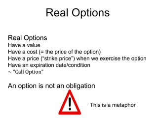 Real Options
Real Options
Have a value
Have a cost (= the price of the option)
Have a price (“strike price”) when we exercise the option
Have an expiration date/condition
~ “Call Option”

An option is not an obligation
This is a metaphor

 