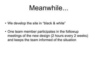 Meanwhile...
• We develop the site in “black & white”

• One team member participates in the followup
meetings of the new design (2 hours every 2 weeks)
and keeps the team informed of the situation

 