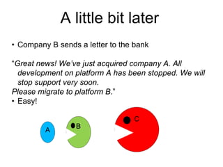 A little bit later
• Company B sends a letter to the bank
“Great news! We’ve just acquired company A. All
development on platform A has been stopped. We will
stop support very soon.
Please migrate to platform B.”
• Easy!
C
A

B
B

 