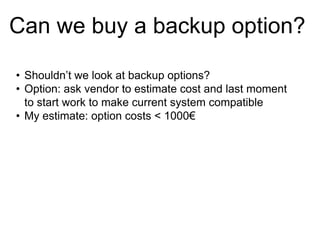 Can we buy a backup option?
• Shouldn’t we look at backup options?
• Option: ask vendor to estimate cost and last moment
to start work to make current system compatible
• My estimate: option costs < 1000€

 