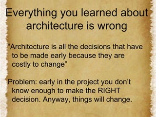 Everything you learned about
architecture is wrong
“Architecture is all the decisions that have
to be made early because they are
costly to change”

Problem: early in the project you don’t
know enough to make the RIGHT
decision. Anyway, things will change.

 