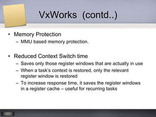 VxWorks (contd..)
• Memory Protection
  – MMU based memory protection.


• Reduced Context Switch time
  – Saves only those register windows that are actually in use
  – When a task’s context is restored, only the relevant
    register window is restored
  – To increase response time, it saves the register windows
    in a register cache – useful for recurring tasks
 