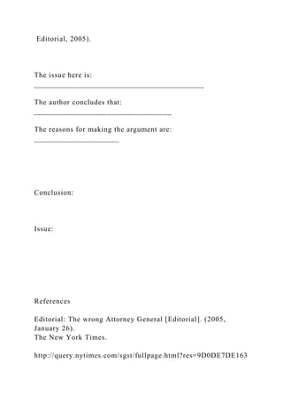 Editorial, 2005).
The issue here is:
__________________________________________
The author concludes that:
__________________________________
The reasons for making the argument are:
_____________________
Conclusion:
Issue:
References
Editorial: The wrong Attorney General [Editorial]. (2005,
January 26).
The New York Times.
http://query.nytimes.com/sgst/fullpage.html?res=9D0DE7DE163
 