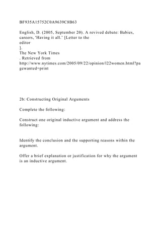 BF935A15752C0A9639C8B63
English, D. (2005, September 20). A revived debate: Babies,
careers, 'Having it all.’ [Letter to the
editor
].
The New York Times
. Retrieved from
http://www.nytimes.com/2005/09/22/opinion/l22women.html?pa
gewanted=print
2b: Constructing Original Arguments
Complete the following:
Construct one original inductive argument and address the
following:
Identify the conclusion and the supporting reasons within the
argument.
Offer a brief explanation or justification for why the argument
is an inductive argument.
 