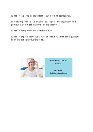 Identify the type of argument (inductive or deductive).
Include/reproduce the original passage of the argument and
provide a complete citation for the source.
Identify/paraphrase the conclusion(s).
Identify/explain how you know or why you think the argument
is an inductive/deductive one.
 