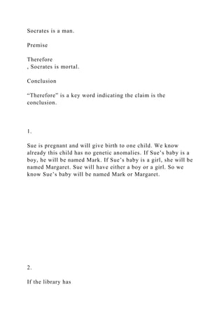 Socrates is a man.
Premise
Therefore
, Socrates is mortal.
Conclusion
“Therefore” is a key word indicating the claim is the
conclusion.
1.
Sue is pregnant and will give birth to one child. We know
already this child has no genetic anomalies. If Sue’s baby is a
boy, he will be named Mark. If Sue’s baby is a girl, she will be
named Margaret. Sue will have either a boy or a girl. So we
know Sue’s baby will be named Mark or Margaret.
2.
If the library has
 