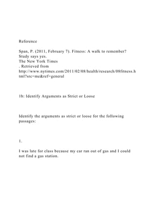 Reference
Span, P. (2011, February 7). Fitness: A walk to remember?
Study says yes.
The New York Times
. Retrieved from
http://www.nytimes.com/2011/02/08/health/research/08fitness.h
tml?src=me&ref=general
1b: Identify Arguments as Strict or Loose
Identify the arguments as strict or loose for the following
passages:
1.
I was late for class because my car ran out of gas and I could
not find a gas station.
 