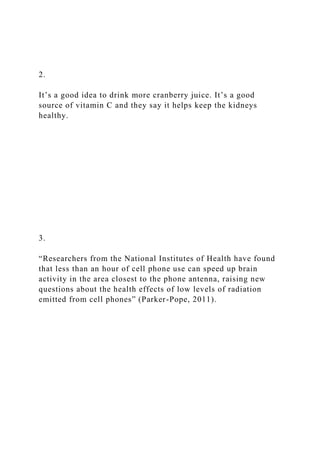 2.
It’s a good idea to drink more cranberry juice. It’s a good
source of vitamin C and they say it helps keep the kidneys
healthy.
3.
“Researchers from the National Institutes of Health have found
that less than an hour of cell phone use can speed up brain
activity in the area closest to the phone antenna, raising new
questions about the health effects of low levels of radiation
emitted from cell phones” (Parker-Pope, 2011).
 