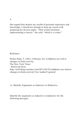 4.
She argued that despite my wealth of personal experience and
knowledge, I should not attempt to help my cousin with
preparing her divorce paper. “That would constitute
impersonating a lawyer,” she said, “which is a crime.”
Reference
Parker-Pope, T. (2011, February 22). Cellphone use tied to
changes in brain activity.
The New York Times
. Retrieved from
http://well.blogs.nytimes.com/2011/02/22/cellphone-use-tied-to-
changes-in-brain-activity/?src=me&ref=general
1c: Identify Arguments as Inductive or Deductive
Identify the arguments as inductive or deductive for the
following passages:
 