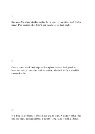 1.
Because Una has circles under her eyes, is yawning, and looks
tired, I’m certain she didn't get much sleep last night.
2.
Grace concluded that psychotherapists caused indigestion,
because every time she had a session, she left with a horrible
stomachache.
3.
If a bug is a spider, it must have eight legs. A daddy-long-legs
has six legs, consequently, a daddy-long-legs is not a spider.
 