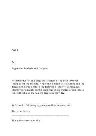 Part 2
2a:
Argument Analysis and Diagram
Research the list and diagram structure using your textbook
readings for the module. Apply the method to (a) outline and (b)
diagram the arguments in the following longer text passages.
Model your answers on the examples of diagramed arguments in
the textbook and the sample diagrams provided.
Refer to the following argument outline components:
The issue here is:
__________________________________________
The author concludes that:
 