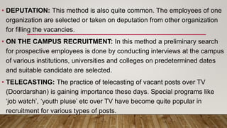 • DEPUTATION: This method is also quite common. The employees of one
organization are selected or taken on deputation from other organization
for filling the vacancies.
• ON THE CAMPUS RECRUITMENT: In this method a preliminary search
for prospective employees is done by conducting interviews at the campus
of various institutions, universities and colleges on predetermined dates
and suitable candidate are selected.
• TELECASTING: The practice of telecasting of vacant posts over TV
(Doordarshan) is gaining importance these days. Special programs like
‘job watch’, ‘youth pluse’ etc over TV have become quite popular in
recruitment for various types of posts.
 