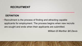 RECRUITMENT
DEFINITION
• Recruitment is the process of finding and attracting capable
applicants for employment. The process begins when new recruits
are sought and ends when their applicants are submitted.
William B Werther &K.Devis
 