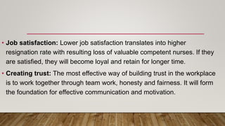 • Job satisfaction: Lower job satisfaction translates into higher
resignation rate with resulting loss of valuable competent nurses. If they
are satisfied, they will become loyal and retain for longer time.
• Creating trust: The most effective way of building trust in the workplace
is to work together through team work, honesty and fairness. It will form
the foundation for effective communication and motivation.
 