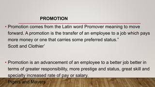 PROMOTION
• Promotion comes from the Latin word Promover meaning to move
forward. A promotion is the transfer of an employee to a job which pays
more money or one that carries some preferred status.”
Scott and Clothier’
• Promotion is an advancement of an employee to a better job better in
terms of greater responsibility, more prestige and status, great skill and
specialty increased rate of pay or salary.
Pigers and Mayers
 