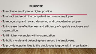 PURPOSE
• To motivate employee to higher position.
• To attract and retain the competent and cream employee.
• To recognizing and reward deserving and competent employee.
• To increase the effectiveness and efficiency of capable employee and
organization.
• To fill higher vacancies within organization
• To build morale and belongingness among the employees.
• To provide opportunities to the employees to grow within organization.
 