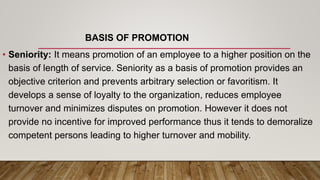 BASIS OF PROMOTION
• Seniority: It means promotion of an employee to a higher position on the
basis of length of service. Seniority as a basis of promotion provides an
objective criterion and prevents arbitrary selection or favoritism. It
develops a sense of loyalty to the organization, reduces employee
turnover and minimizes disputes on promotion. However it does not
provide no incentive for improved performance thus it tends to demoralize
competent persons leading to higher turnover and mobility.
 