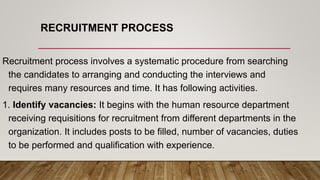 RECRUITMENT PROCESS
Recruitment process involves a systematic procedure from searching
the candidates to arranging and conducting the interviews and
requires many resources and time. It has following activities.
1. Identify vacancies: It begins with the human resource department
receiving requisitions for recruitment from different departments in the
organization. It includes posts to be filled, number of vacancies, duties
to be performed and qualification with experience.
 