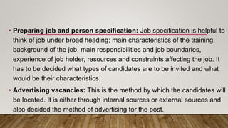 • Preparing job and person specification: Job specification is helpful to
think of job under broad heading; main characteristics of the training,
background of the job, main responsibilities and job boundaries,
experience of job holder, resources and constraints affecting the job. It
has to be decided what types of candidates are to be invited and what
would be their characteristics.
• Advertising vacancies: This is the method by which the candidates will
be located. It is either through internal sources or external sources and
also decided the method of advertising for the post.
 