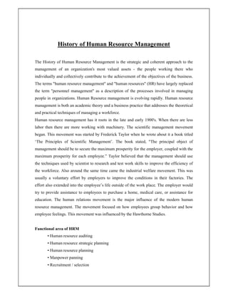 History of Human Resource Management
The History of Human Resource Management is the strategic and coherent approach to the
management of an organization's most valued assets - the people working there who
individually and collectively contribute to the achievement of the objectives of the business.
The terms "human resource management" and "human resources" (HR) have largely replaced
the term "personnel management" as a description of the processes involved in managing
people in organizations. Human Resource management is evolving rapidly. Human resource
management is both an academic theory and a business practice that addresses the theoretical
and practical techniques of managing a workforce.
Human resource management has it roots in the late and early 1900's. When there are less
labor then there are more working with machinery. The scientific management movement
began. This movement was started by Frederick Taylor when he wrote about it a book titled
‘The Principles of Scientific Management’. The book stated, "The principal object of
management should be to secure the maximum prosperity for the employer, coupled with the
maximum prosperity for each employee.” Taylor believed that the management should use
the techniques used by scientist to research and test work skills to improve the efficiency of
the workforce. Also around the same time came the industrial welfare movement. This was
usually a voluntary effort by employers to improve the conditions in their factories. The
effort also extended into the employee’s life outside of the work place. The employer would
try to provide assistance to employees to purchase a home, medical care, or assistance for
education. The human relations movement is the major influence of the modern human
resource management. The movement focused on how employees group behavior and how
employee feelings. This movement was influenced by the Hawthorne Studies.
Functional area of HRM
• Human resource auditing
• Human resource strategic planning
• Human resource planning
• Manpower panning
• Recruitment / selection
 