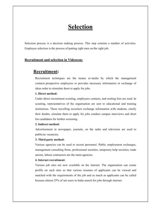 Selection
Selection process is a decision making process. This step consists a number of activities.
Employee selection is the process of putting right men on the right job.
Recruitment and selection in Videocon:
Recruitment:
Recruitment techniques are the means or media by which the management
contacts prospective employees or provides necessary information or exchange of
ideas order to stimulate them to apply for jobs.
1. Direct method:
Under direct recruitment scouting, employees contacts, and waiting lists are used. In
scouting, representatives of the organisation are sent to educational and training
institutions. These travelling recruiters exchange information with students, clarify
their doubts, simulate them to apply for jobs conduct campus interviews and short
list candidates for further screening.
2. Indirect method:
Advertisement in newspaper, journals, on the radio and television are used to
publicise vacancies.
3. Third party method:
Various agencies can be used to recruit personnel. Public employment exchanges,
management consulting firms, professional societies, temporary help societies, trade
unions, labour contractors are the main agencies.
4. Internet recruitment:
Various job sites are now available on the internet. The organisation can create
profile on such sites so that various resumes of applicants can be viewed and
matched with the requirements of the job and as much as applicants can be called
because almost 25% of net users in India search for jobs through internet.
 