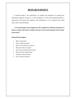 RESEARCH DESIGN
.
A research design is the specification of methods and procedure for acquiring the
information needed to structure or to solve problems. It is the overall operation pattern or
framework of the project that stipulates what information is to be collected from which
source and be what procedures.
“A research design is the arrangement of the condition for collection and analysis of
data in a manner that aims to combine relevance to the research purpose with economy
in procedure”
Design Decision happen.
1 What is study about?
2 What is study being made?
3 Where will the study be carried out?
4 What type of data is required?
5 Where can the required data be found?
6 What will be the sample design?
7 Technique of data collection.
8 How will data be analysed?
 