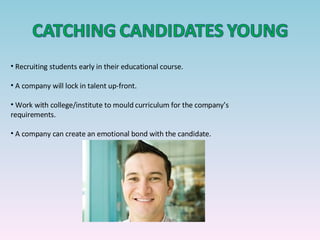 Recruiting students early in their educational course. A company will lock in talent up-front. Work with college/institute to mould curriculum for the company’s requirements. A company can create an emotional bond with the candidate. 