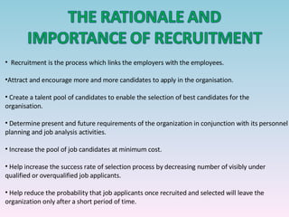 Recruitment is the process which links the employers with the employees. Attract and encourage more and more candidates to apply in the organisation. Create a talent pool of candidates to enable the selection of best candidates for the organisation. Determine present and future requirements of the organization in conjunction with its personnel planning and job analysis activities. Increase the pool of job candidates at minimum cost. Help increase the success rate of selection process by decreasing number of visibly under qualified or overqualified job applicants. Help reduce the probability that job applicants once recruited and selected will leave the organization only after a short period of time. 