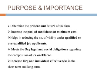 PURPOSE & IMPORTANCE 
 Determine the present and future of the firm. 
 Increase the pool of candidates at minimum cost. 
Helps in reducing the no. of visibly under qualified or 
overqualified job applicants. 
 Meets the Org legal and social obligations regarding 
the composition of its workforce. 
Increase Org and individual effectiveness in the 
short term and long term. 
 